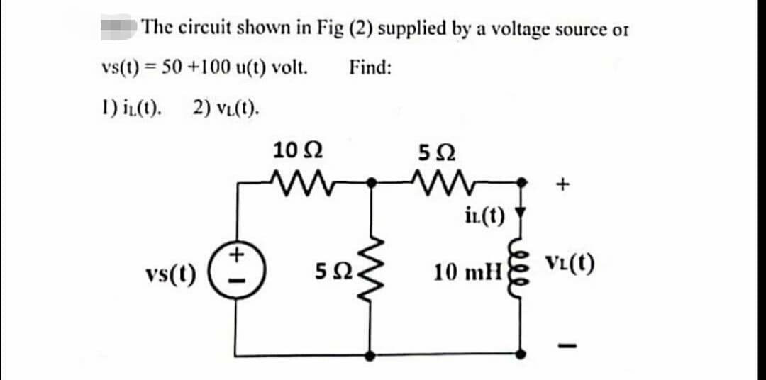 The circuit shown in Fig (2) supplied by a voltage source of
vs(t) = 50 +100 u(t) volt.
Find:
1) it(1). 2) VL(t).
vs(t)
10 Ω
ww
5Ω.
5Ω
ww
in(t)
10 mH
+
VL(t)