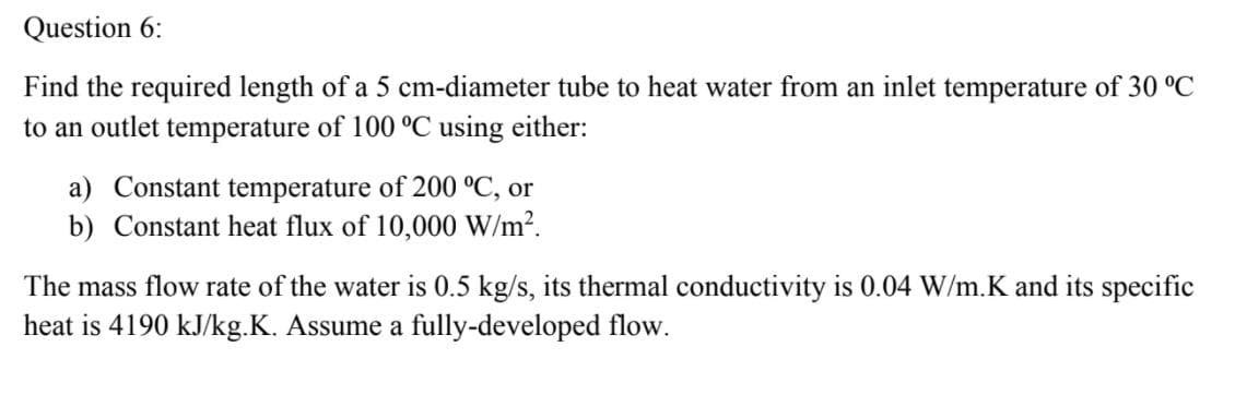 Question 6:
Find the required length of a 5 cm-diameter tube to heat water from an inlet temperature of 30 °C
to an outlet temperature of 100 °C using either:
a) Constant temperature of 200 °C, or
b) Constant heat flux of 10,000 W/m?.
The mass flow rate of the water is 0.5 kg/s, its thermal conductivity is 0.04 W/m.K and its specific
heat is 4190 kJ/kg.K. Assume a fully-developed flow.
