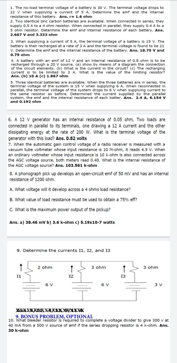 1. The no-load terminal voltage of a battery Is 30 V. The terminal voltage drops to
22 V when supplying a current of 5 A. Determine the emf and the internal
resistance of this battery. Ans. r= 1.6 ohm
2. Two identical zinc carbon batteries are available. When connected in series, they
supply 0.5 A to a 4 ohm resistor. When connected in parallel, they supply 0.4 A to a
5 ohm resistor. Determine the emf and internal resistance of each battery. Ans.
2.667 V and 3.333 ohm
3. When supplying a current of 5 A, the terminal voltage of a battery is 15 V. The
battery is then recharged at a rate of 3 A and the terminal voltage is found to be 21
V. Determine the emf and the internal resistance of the battery. Ans. 18.75 V and
0.75 ohm
4. A battery with an emf of 12 V and an internal resistance of 0.8 ohm is to be
recharged through a 20 V source. (a) show by means of a diagram the connection
of the circuit elements. (b) What is the current in the circuit? (c) The recharging
current is to be limited to 3 A. What is the value of the limiting resistor?
Ans. (b) 10 A (c) 1.867 ohm
5. Three identical batteries are available. When the three batteries are in series, the
terminal voltage of the system is 15 V when supplying 6 A. When reconnected in
parallel, the terminal voltage of the system drops to 6 V when supplying current to
the same resistor as before. Determined the current supplied by the parallel
system, the emf and the internal resistance of each batter. Ans. 2.4 A, 6.154 V
and 0.192 ohm
6. A 12 V generator has an internal resistance of 0.05 ohm. Two loads are
connected in parallel to its terminals, one drawing a 12 A current and the other
dissipating energy at the rate of 200 W. What is the terminal voltage of the
generator with this load? Ans. 0.82 volts
7. When the automatic gain control voltage of a radio receiver is measured with a
vacuum tube voltmeter whose input resistance is 10 M-ohm, it reads 4.5 V. When
an ordinary voltmeter whose input resistance is 10 k-ohm is also connected across
the AGC voltage source, both meters read 0.40. What is the internal resistance of
the AGC voltage source? Ans. 103.561 k-ohm
8. A phonograph pick up develops an open-circuit emf of 50 mV and has an internal
resistance of 1200 ohm.
A. What voltage will it develop across a 4 ohms load resistance?
B. What value of load resistance must be used to obtain a 75% eff?
C. What is the maximum power output of the pickup?
Ans. a) 38.46 mV b) 3.6 k-ohm c) 5.19x10-7 watts
9. Determine the currents I1, 12, and 13
2 ohm
3 ohm
3 ohm
I1
12
13
6 V
6 V
3 V
9. BONUŞ PROBLEM, OPTIONAL
10. What bleeder resistor is required to complete a voltage divider to give 300 v at
40 mA from a 500 V source of emf if the series dropping resistor is 4 k-ohm. Ans.
30 k-ohm
