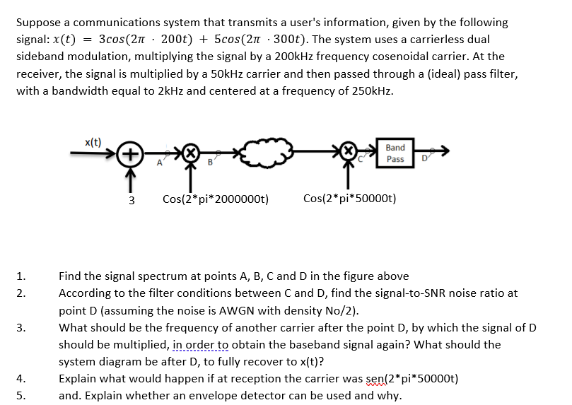 Suppose a communications system that transmits a user's information, given by the following
signal: x(t) = 3cos(2n · 200t) + 5cos(2n · 300t). The system uses a carrierless dual
sideband modulation, multiplying the signal by a 200kHz frequency cosenoidal carrier. At the
receiver, the signal is multiplied by a 50kHz carrier and then passed through a (ideal) pass filter,
with a bandwidth equal to 2kHz and centered at a frequency of 250kHz.
x(t)
Band
Pass
3
Cos(2*pi*2000000t)
Cos(2*pi*50000t)
1.
Find the signal spectrum at points A, B, C and D in the figure above
2.
According to the filter conditions between C and D, find the signal-to-SNR noise ratio at
point D (assuming the noise is AWGN with density No/2).
3.
What should be the frequency of another carrier after the point D, by which the signal of D
should be multiplied, in order to obtain the baseband signal again? What should the
system diagram be after D, to fully recover to x(t)?
4.
Explain what would happen if at reception the carrier was sen(2*pi*50000t)
5.
and. Explain whether an envelope detector can be used and why.
