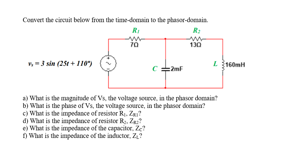 Convert the circuit below from the time-domain to the phasor-domain.
R1
R2
70
130
Vs = 3 sin (25t + 110°)
L 160mH
C
:2mF
a) What is the magnitude of Vs, the voltage source, in the phasor domain?
b) What is the phase of Vs, the voltage source, in the phasor domain?
c) What is the impedance of resistor R1, Zr1?
d) What is the impedance of resistor R2, Zr2?
e) What is the impedance of the capacitor, Zc?
f) What is the impedance of the inductor, Z1?
