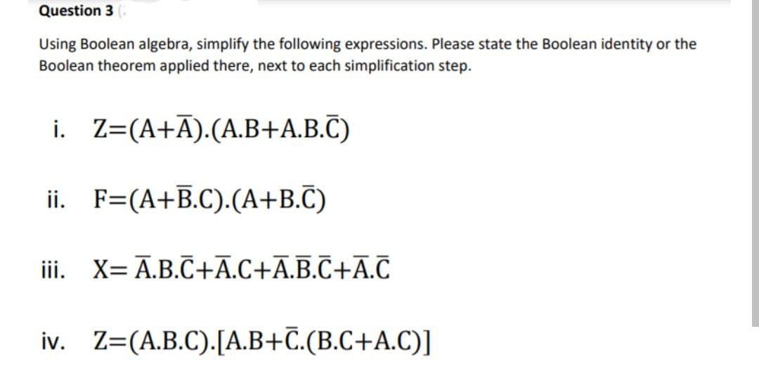 Question 3 (
Using Boolean algebra, simplify the following expressions. Please state the Boolean identity or the
Boolean theorem applied there, next to each simplification step.
i.
Z=(A+Ā).(A.B+A.B.C)
ii. F=(A+B.C).(A+B.C)
iii. X= A.B.C+A.C+A.B.C+A.C
iv. Z=(A.B.C). [A.B+C.(B.C+A.C)]