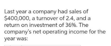 Last year a company had sales of
$400,000, a turnover of 2.4, and a
return on investment of 36%. The
company's net operating income for the
year was: