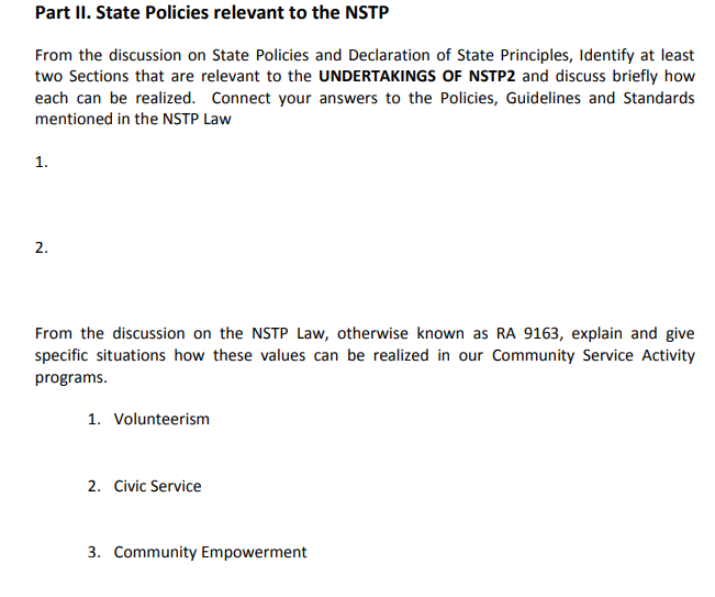 Part II. State Policies relevant to the NSTP
From the discussion on State Policies and Declaration of State Principles, Identify at least
two Sections that are relevant to the UNDERTAKINGS OF NSTP2 and discuss briefly how
each can be realized. Connect your answers to the Policies, Guidelines and Standards
mentioned in the NSTP Law
1.
2.
From the discussion on the NSTP Law, otherwise known as RA 9163, explain and give
specific situations how these values can be realized in our Community Service Activity
programs.
1. Volunteerism
2. Civic Service
3. Community Empowerment