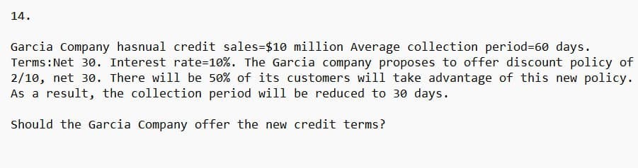 14.
Garcia Company hasnual credit sales-$10 million Average collection period=60 days.
Terms: Net 30. Interest rate=10%. The Garcia company proposes to offer discount policy of
2/10, net 30. There will be 50% of its customers will take advantage of this new policy.
As a result, the collection period will be reduced to 30 days.
Should the Garcia Company offer the new credit terms?