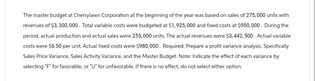 The master budget at Cherrylawn Corporation at the beginning of the year was based on sales of 275,000 units with
revenues of $3,300,000. Total variable costs were budgeted at $1,925,000 and fixed costs at $950,000. During the
period, actual production and actual sales were 255, 000 units. The actual revenues were $3,442, 500. Actual variable
costs were $6.50 per unit. Actual fixed costs were $980,000. Required: Prepare a profit variance analysis. Specifically
Sales Price Variance, Sales Activity Variance, and the Master Budget. Note: Indicate the effect of each variance by
selecting "F" for favorable, or "U" for unfavorable. If there is no effect, do not select either option.