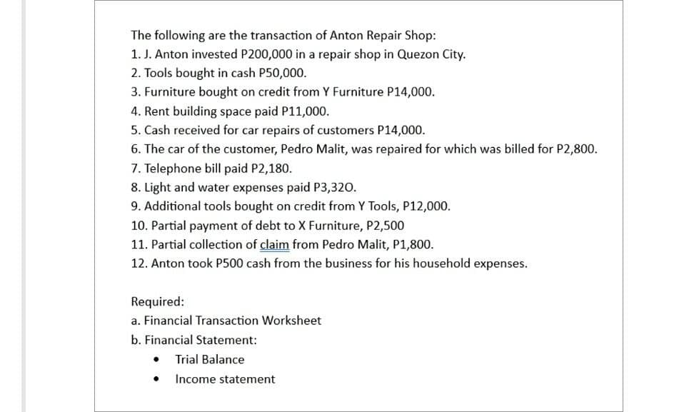 The following are the transaction of Anton Repair Shop:
1. J. Anton invested P200,000 in a repair shop in Quezon City.
2. Tools bought in cash P50,000.
3. Furniture bought on credit from Y Furniture P14,000.
4. Rent building space paid P11,000.
5. Cash received for car repairs of customers P14,000.
6. The car of the customer, Pedro Malit, was repaired for which was billed for P2,800.
7. Telephone bill paid P2,180.
8. Light and water expenses paid P3,320.
9. Additional tools bought on credit from Y Tools, P12,000.
10. Partial payment of debt to X Furniture, P2,500
11. Partial collection of claim from Pedro Malit, P1,800.
12. Anton took P500 cash from the business for his household expenses.
Required:
a. Financial Transaction Worksheet
b. Financial Statement:
Trial Balance
Income statement
●