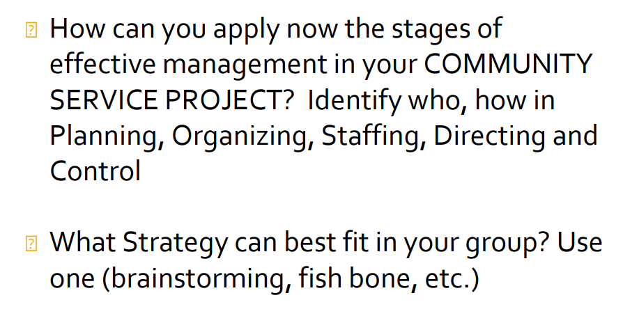 How can you apply now the stages of
effective management in your COMMUNITY
SERVICE PROJECT? Identify who, how in
Planning, Organizing, Staffing, Directing and
Control
What Strategy can best fit in your group? Use
one (brainstorming, fish bone, etc.)