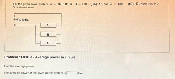 For the given power system, A = 160/0° 2. B (20-25) 2, and C = (80+j60) 2. Note that 440
V is an rms value.
o
+
440 V, 60 Hz
A
B
C
Problem 11.038.a - Average power in circuit
Find the average power.
The average power of the given power system is
kW