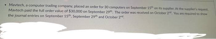 • Mavtech, a computer trading company, placed an order for 30 computers on September 15th on its supplier. At the supplier's request.
Mavtech paid the full order value of $30,000 on September 29th. The order was received on October 2nd. You are required to show
the journal entries on September 15th, September 29th and October 2nd