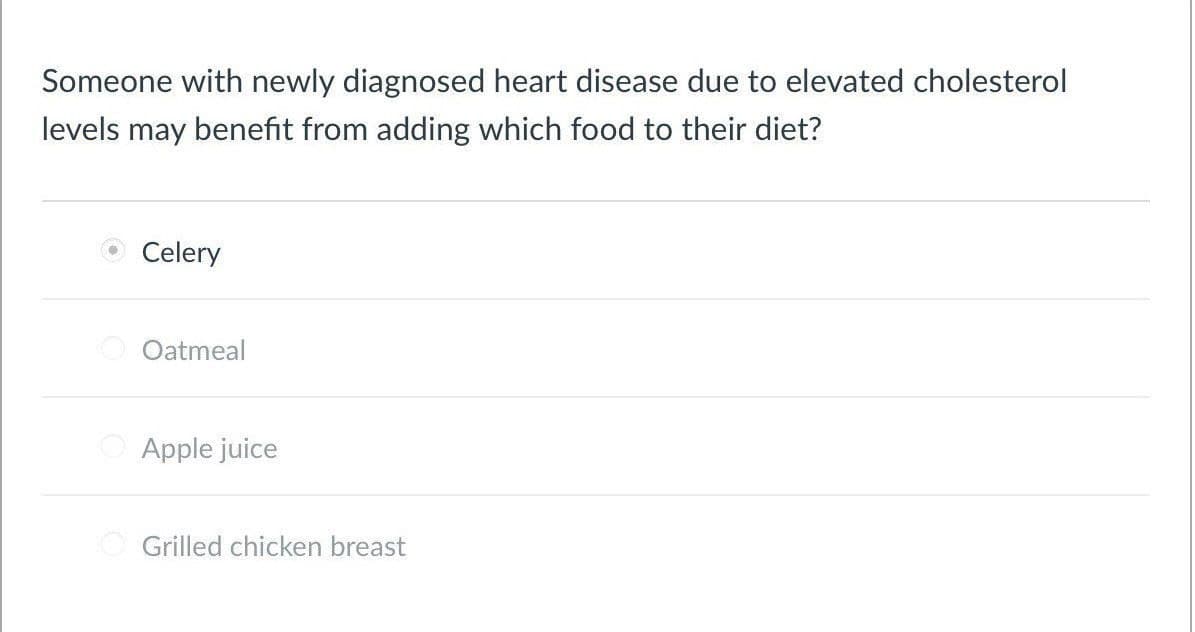 Someone with newly diagnosed heart disease due to elevated cholesterol
levels may benefit from adding which food to their diet?
Celery
Oatmeal
Apple juice
Grilled chicken breast