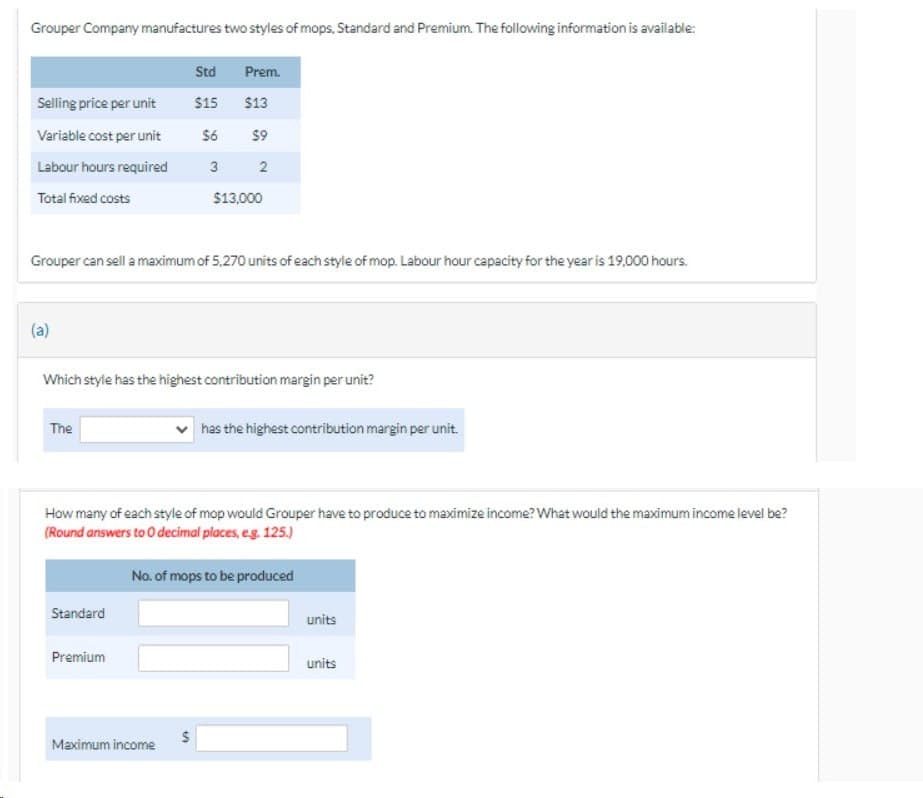 Grouper Company manufactures two styles of mops, Standard and Premium. The following information is available:
Selling price per unit
Variable cost per unit
Labour hours required
Total fixed costs
(a)
Grouper can sell a maximum of 5.270 units of each style of mop. Labour hour capacity for the year is 19,000 hours.
The
Std
$15
$6
3
Which style has the highest contribution margin per unit?
Standard
Premium
Prem.
$13
$9
2
$13,000
How many of each style of mop would Grouper have to produce to maximize income? What would the maximum income level be?
(Round answers to O decimal places, e.g. 125.)
Maximum income
S
has the highest contribution margin per unit.
No. of mops to be produced
units
units
