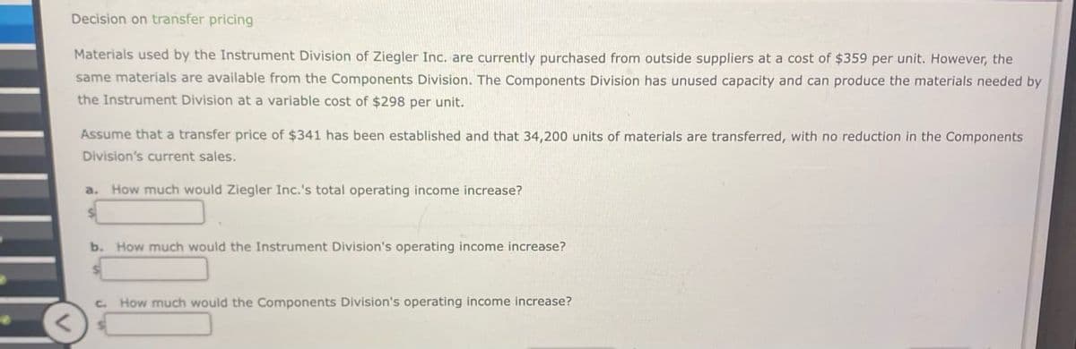 Decision on transfer pricing
Materials used by the Instrument Division of Ziegler Inc. are currently purchased from outside suppliers at a cost of $359 per unit. However, the
same materials are available from the Components Division. The Components Division has unused capacity and can produce the materials needed by
the Instrument Division at a variable cost of $298 per unit.
Assume that a transfer price of $341 has been established and that 34,200 units of materials are transferred, with no reduction in the Components
Division's current sales.
a. How much would Ziegler Inc.'s total operating income increase?
b. How much would the Instrument Division's operating income increase?
c. How much would the Components Division's operating income increase?