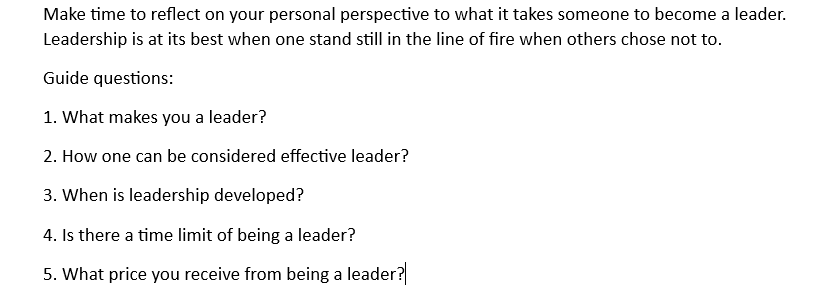 Make time to reflect on your personal perspective to what it takes someone to become a leader.
Leadership is at its best when one stand still in the line of fire when others chose not to.
Guide questions:
1. What makes you a leader?
2. How one can be considered effective leader?
3. When is leadership developed?
4. Is there a time limit of being a leader?
5. What price you receive from being a leader?