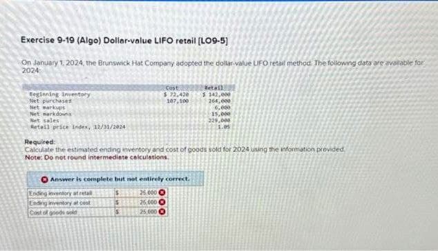 Exercise 9-19 (Algo) Dollar-value LIFO retail [LO9-5]
On January 1, 2024, the Brunswick Hat Company adopted the dollar-value LIFO retail method. The following data are available for
2024:
Beginning inventory
Net purchased
Net markups
Net markdowns
Net sales
Retail price Index, 12/31/2024
Cost
$72,420
107,100
Required:
Calculate the estimated ending inventory and cost of goods sold for 2024 using the information provided.
Note: Do not round intermediate calculations.
Answer is complete but not entirely correct.
$
25.000
S
25,000
S
25,000
Ending inventory at retail
Ending inventory at cost
Cost of goods sold
Retail
$ 142,000
264,000
6,000
15,000
229,000
1.05
000