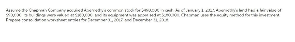 Assume the Chapman Company acquired Abernethy's common stock for $490,000 in cash. As of January 1, 2017, Abernethy's land had a fair value of
$90,000, its buildings were valued at $160,000, and its equipment was appraised at $180,000. Chapman uses the equity method for this investment.
Prepare consolidation worksheet entries for December 31, 2017, and December 31, 2018.
