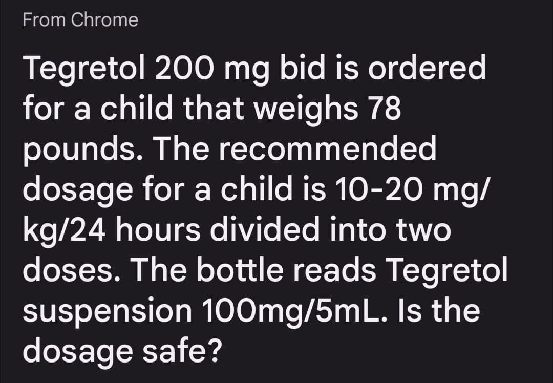 From Chrome
Tegretol 200 mg bid is ordered
for a child that weighs 78
pounds. The recommended
dosage for a child is 10-20 mg/
kg/24 hours divided into two
doses. The bottle reads Tegretol
suspension 100mg/5mL. Is the
dosage safe?