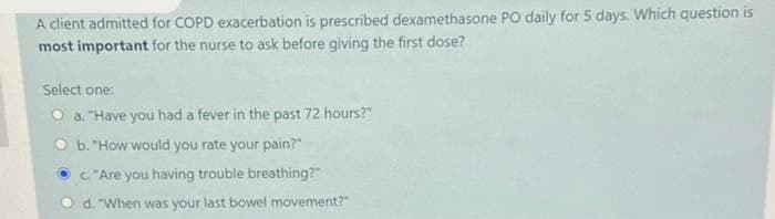A client admitted for COPD exacerbation is prescribed dexamethasone PO daily for 5 days. Which question is
most important for the nurse to ask before giving the first dose?
Select one:
Oa. "Have you had a fever in the past 72 hours?"
Ob. "How would you rate your pain?"
c. "Are you having trouble breathing?"
d. "When was your last bowel movement?"