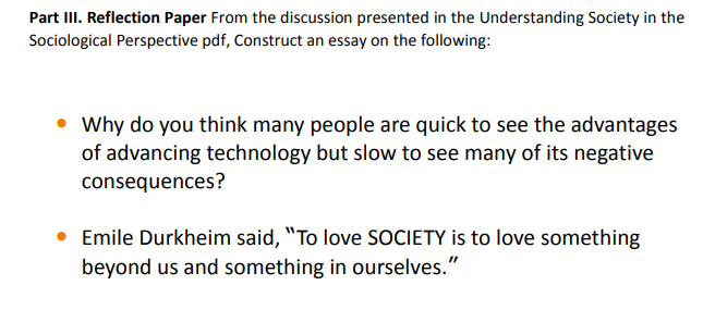 Part III. Reflection Paper From the discussion presented in the Understanding Society in the
Sociological Perspective pdf, Construct an essay on the following:
• Why do you think many people are quick to see the advantages
of advancing technology but slow to see many of its negative
consequences?
Emile Durkheim said, "To love SOCIETY is to love something
beyond us and something in ourselves."
