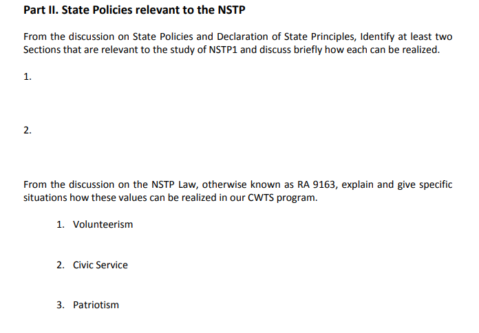 Part II. State Policies relevant to the NSTP
From the discussion on State Policies and Declaration of State Principles, Identify at least two
Sections that are relevant to the study of NSTP1 and discuss briefly how each can be realized.
1.
2.
From the discussion on the NSTP Law, otherwise known as RA 9163, explain and give specific
situations how these values can be realized in our CWTS program.
1. Volunteerism
2. Civic Service
3. Patriotism