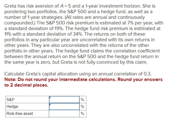 Greta has risk aversion of A = 5 and a 1-year investment horizon. She is
pondering two portfolios, the S&P 500 and a hedge fund, as well as a
number of 1-year strategies. (All rates are annual and continuously
compounded.) The S&P 500 risk premium is estimated at 7% per year, with
a standard deviation of 19%. The hedge fund risk premium is estimated at
11% with a standard deviation of 34%. The returns on both of these
portfolios in any particular year are uncorrelated with its own returns in
other years. They are also uncorrelated with the returns of the other
portfolio in other years. The hedge fund claims the correlation coefficient
between the annual return on the S&P 500 and the hedge fund return in
the same year is zero, but Greta is not fully convinced by this claim.
Calculate Greta's capital allocation using an annual correlation of 0.3.
Note: Do not round your intermediate calculations. Round your answers
to 2 decimal places.
S&P
Hedge
%
%
Risk-free asset
%