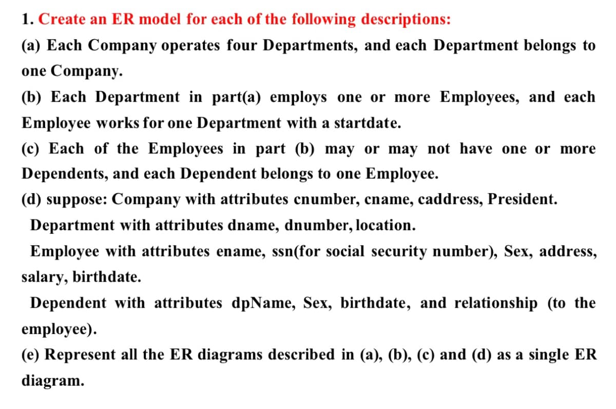 1. Create an ER model for each of the following descriptions:
(a) Each Company operates four Departments, and each Department belongs to
one Company.
(b) Each Department in part(a) employs one or more Employees, and each
Employee works for one Department with a startdate.
(c) Each of the Employees in part (b) may or may not have one or more
Dependents, and each Dependent belongs to one Employee.
(d) suppose: Company with attributes cnumber, cname, caddress, President.
Department with attributes dname, dnumber, location.
Employee with attributes ename, ssn(for social security number), Sex, address,
salary, birthdate.
Dependent with attributes dpName, Sex, birthdate, and relationship (to the
employee).
(e) Represent all the ER diagrams described in (a), (b), (c) and (d) as a single ER
diagram.
