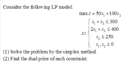 Consider the follow ing LP model:
max z = 50x, +100x,
X +x, S 300
| 2x, +x, < 400
St.
X, S 250
X, X, 2 0
(1) Solve the problem by the simp lex method.
(2) Find the dual price of each constra int.
