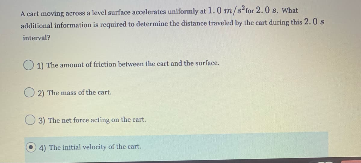 A cart moving across a level surface accelerates uniformly at 1.0 m/s² for 2.0 s. What
additional information is required to determine the distance traveled by the cart during this 2.0 s
interval?
1) The amount of friction between the cart and the surface.
2) The mass of the cart.
3) The net force acting on the cart.
4) The initial velocity of the cart.