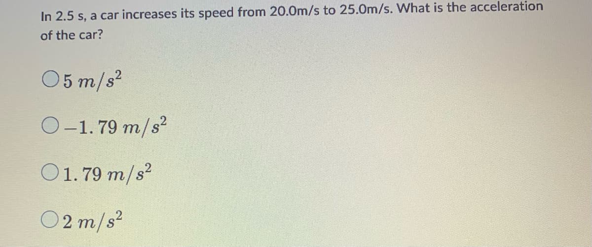 In 2.5 s, a car increases its speed from 20.0m/s to 25.0m/s. What is the acceleration
of the car?
05 m/s²
O-1.79 m/s²
01.79 m/s²
02 m/s²