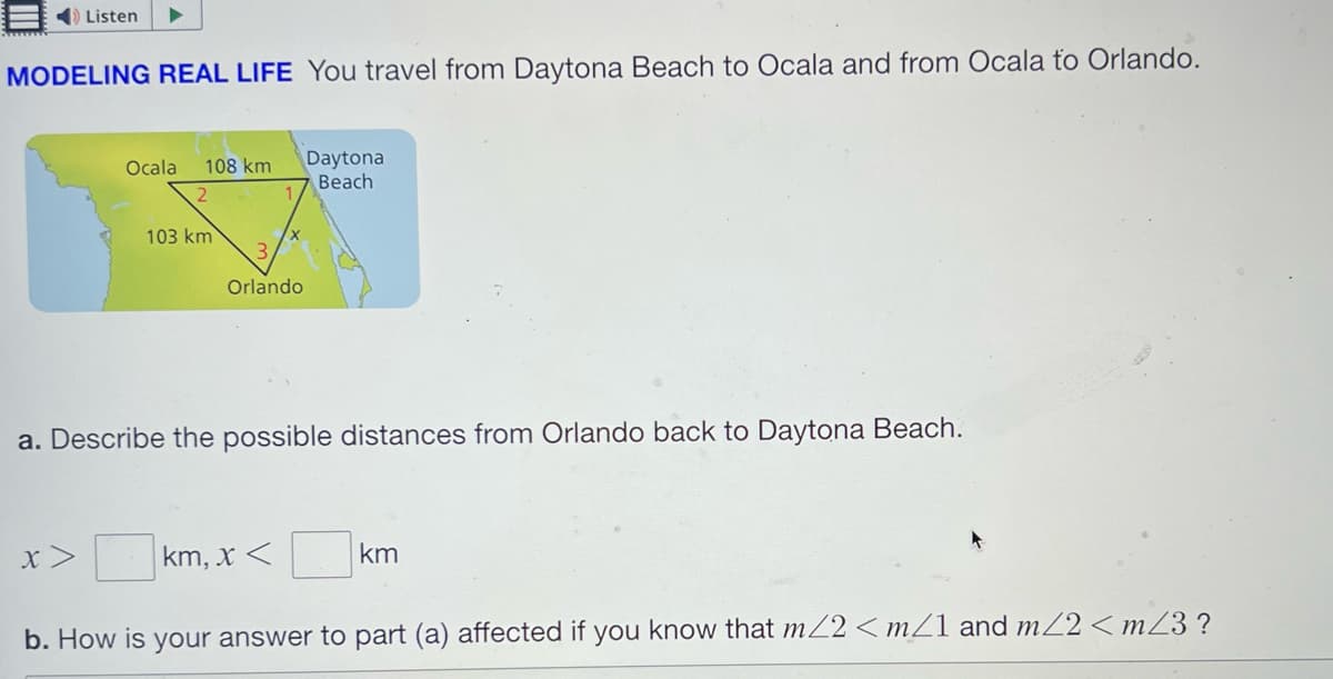 Listen
MODELING REAL LIFE You travel from Daytona Beach to Ocala and from Ocala to Orlando.
Ocala 108 km
2
x >
103 km
3
Orlando
Daytona
Beach
a. Describe the possible distances from Orlando back to Daytona Beach.
km, x < ☐ km
b. How is your answer to part (a) affected if you know that m/2 <m/1 and m</2<m/3?