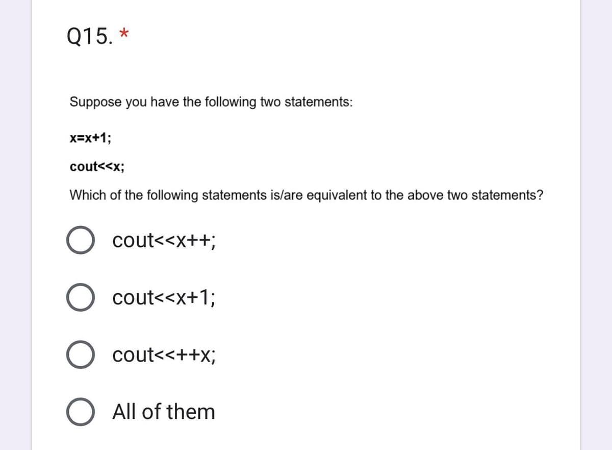 Q15. *
Suppose you have the following two statements:
x=x+1;
cout<<x;
Which of the following statements is/are equivalent to the above two statements?
O
cout<<x++;
cout<<x+1;
cout<<++X;
All of them