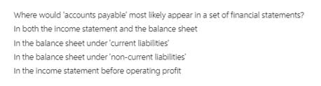 Where would 'accounts payable' most likely appear in a set of financial statements?
In both the income statement and the balance sheet
In the balance sheet under'current liabilities
In the balance sheet under'non-current liabilities
In the income statement before operating profit
