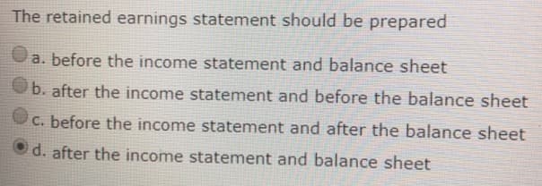 The retained earnings statement should be prepared
a. before the income statement and balance sheet
b. after the income statement and before the balance sheet
C. before the income statement and after the balance sheet
d. after the income statement and balance sheet
