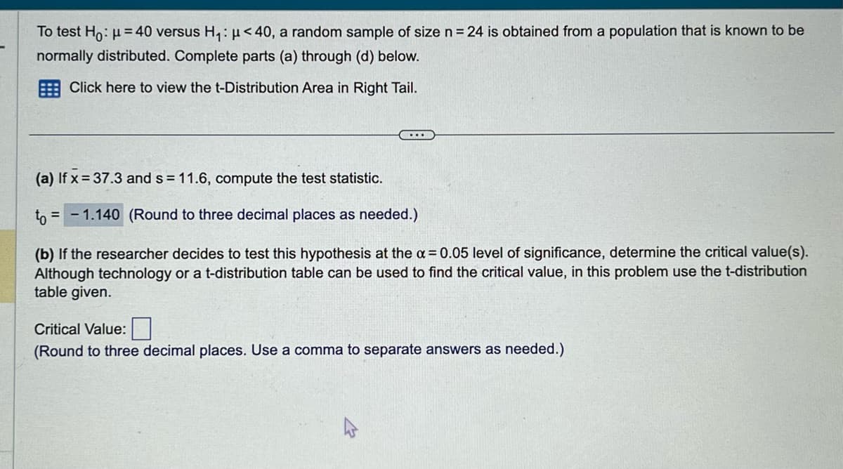 To test Ho: μ = 40 versus H₁: μ<40, a random sample of size n = 24 is obtained from a population that is known to be
normally distributed. Complete parts (a) through (d) below.
Click here to view the t-Distribution Area in Right Tail.
.....
(a) If x=37.3 and s = 11.6, compute the test statistic.
to = -1.140 (Round to three decimal places as needed.)
(b) If the researcher decides to test this hypothesis at the a=0.05 level of significance, determine the critical value(s).
Although technology or a t-distribution table can be used to find the critical value, in this problem use the t-distribution
table given.
Critical Value:
(Round to three decimal places. Use a comma to separate answers as needed.)