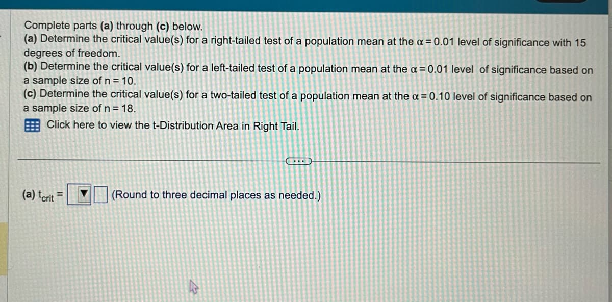 Complete parts (a) through (c) below.
(a) Determine the critical value(s) for a right-tailed test of a population mean at the x = 0.01 level of significance with 15
degrees of freedom.
(b) Determine the critical value(s) for a left-tailed test of a population mean at the x = 0.01 level of significance based on
a sample size of n = 10.
(c) Determine the critical value(s) for a two-tailed test of a population mean at the a=0.10 level of significance based on
a sample size of n = 18.
Click here to view the t-Distribution Area in Right Tail.
(a) tcrit =
▶▶▶
CILE
(Round to three decimal places as needed.)
4