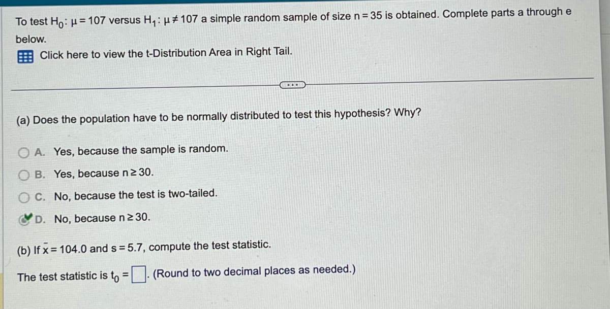 To test Ho: μ = 107 versus H₁: μ# 107 a simple random sample of size n = 35 is obtained. Complete parts a through e
below.
Click here to view the t-Distribution Area in Right Tail.
....
(a) Does the population have to be normally distributed to test this hypothesis? Why?
A. Yes, because the sample is random.
B. Yes, because n ≥ 30.
C. No, because the test is two-tailed.
D. No, because n ≥ 30.
(b) If x= 104.0 and s=5.7, compute the test statistic.
The test statistic is to =. (Round to two decimal places as needed.)