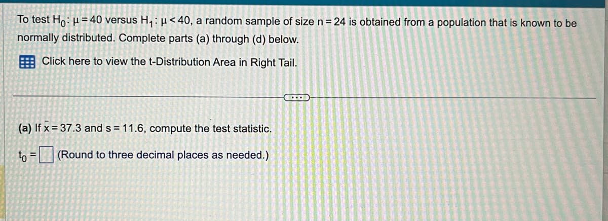 To test Ho: μ =40 versus H₁: μ<40, a random sample of size n=24 is obtained from a population that is known to be
normally distributed. Complete parts (a) through (d) below.
Click here to view the t-Distribution Area in Right Tail.
(a) If x=37.3 and s = 11.6, compute the test statistic.
to =
(Round to three decimal places as needed.)
...