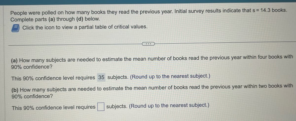 People were polled on how many books they read the previous year. Initial survey results indicate that s = 14.3 books.
Complete parts (a) through (d) below.
Click the icon to view a partial table of critical values.
(a) How many subjects are needed to estimate the mean number of books read the previous year within four books with
90% confidence?
This 90% confidence level requires 35 subjects. (Round up to the nearest subject.)
(b) How many subjects are needed to estimate the mean number of books read the previous year within two books with
90% confidence?
This 90% confidence level requires subjects. (Round up to the nearest subject.)