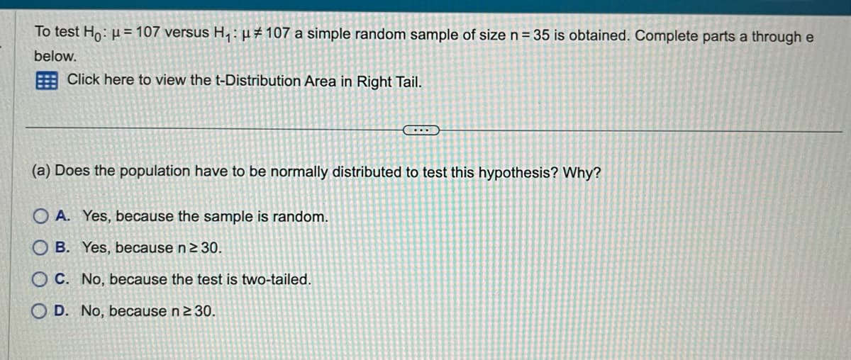 To test Ho: μ = 107 versus H₁: μ# 107 a simple random sample of size n = 35 is obtained. Complete parts a through e
below.
Click here to view the t-Distribution Area in Right Tail.
(...
(a) Does the population have to be normally distributed to test this hypothesis? Why?
OA. Yes, because the sample is random.
OB. Yes, because n ≥ 30.
OC. No, because the test is two-tailed.
O D. No, because n ≥ 30.