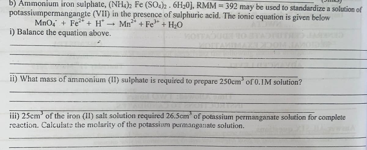 b) Ammonium iron sulphate, (NH4)2 Fe (SO4}2 . 6H20], RMM = 392 may be used to standardize a solution of
%3D
potassiumpermangangte (VII) in the presence of sulphuric acid. The ionic equation is given below
MnO4 + Fe* + H* → Mn* + Fe* + H2O
i) Balance the equation above.
MOTTA
ii) What mass of ammonium (II) sulphate is required to prepare 250cm of 0.1M solution?
3.
3
3.
iii) 25cm' of the iron (II) salt solution required 26.5cm' of potassium permanganate solution for complete
reaction. Calculate the molarity of the potassium permanganate solution.
