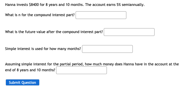Hanna invests $8400 for 8 years and 10 months. The account earns 5% semiannually.
What is n for the compound interest part?
What is the future value after the compound interest part?
Simple interest is used for how many months?
Assuming simple interest for the partial period, how much money does Hanna have in the account at the
end of 8 years and 10 months?
Submit Question
