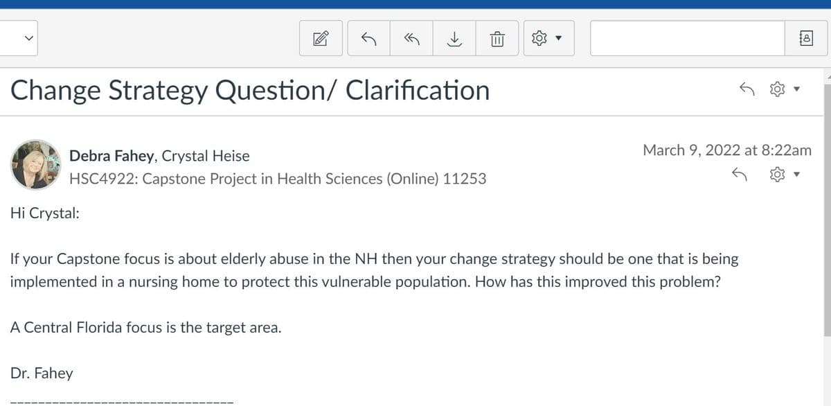 Change Strategy Question/ Clarification
Debra Fahey, Crystal Heise
March 9, 2022 at 8:22am
HSC4922: Capstone Project in Health Sciences (Online) 11253
Hi Crystal:
If your Capstone focus is about elderly abuse in the NH then your change strategy should be one that is being
implemented in a nursing home to protect this vulnerable population. How has this improved this problem?
A Central Florida focus is the target area.
Dr. Fahey
