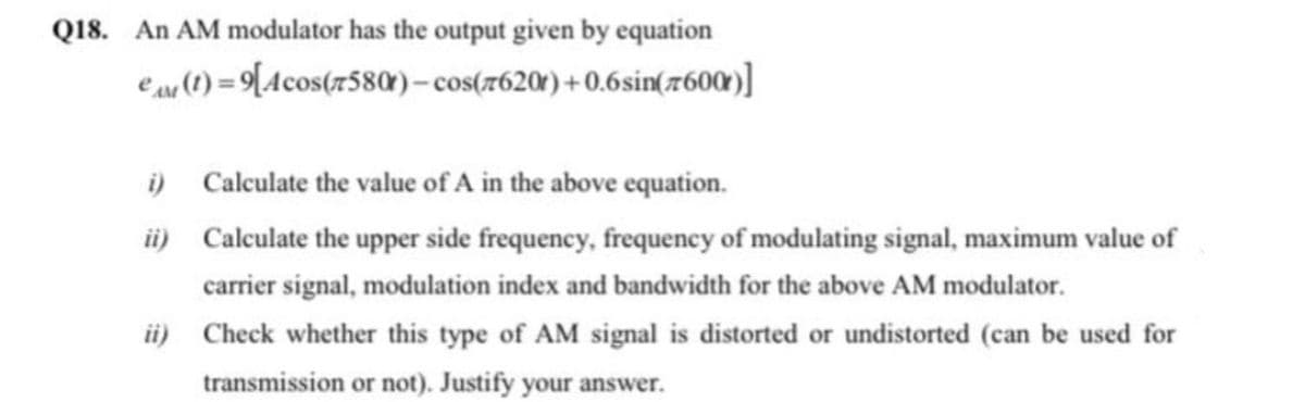 Q18. An AM modulator has the output given by equation
ear 1) = 9[Acos(7580)– cos(7620') + 0.6sin(7600)]
i) Calculate the value of A in the above equation.
üi) Calculate the upper side frequency, frequency of modulating signal, maximum value of
carrier signal, modulation index and bandwidth for the above AM modulator.
ii) Check whether this type of AM signal is distorted or undistorted (can be used for
transmission or not). Justify your answer.
