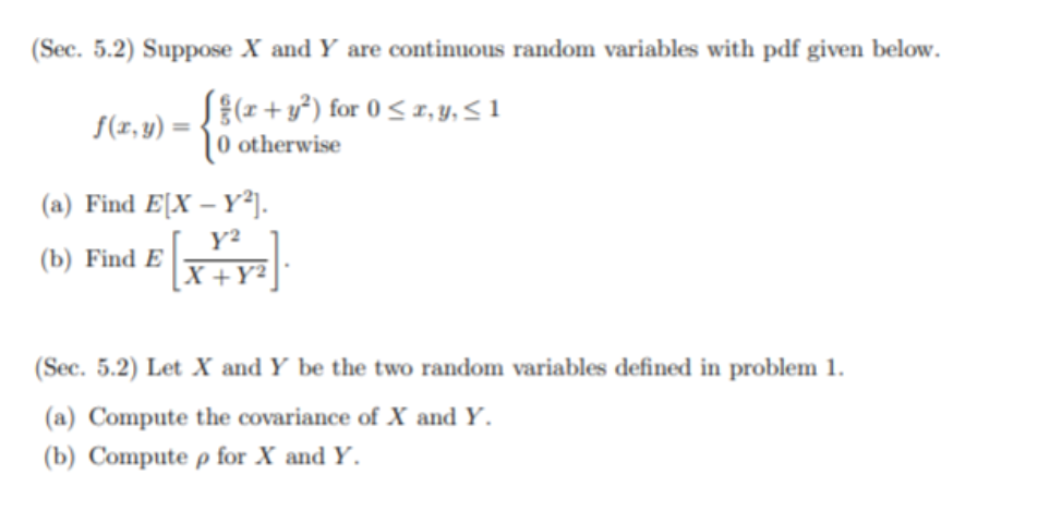 (Sec. 5.2) Suppose X and Y are continuous random variables with pdf given below.
S{z + y°) for 0 < 1, y, 5 1
10 otherwise
S(x, y) =
(a) Find E[X – Y²].
Y²
(b) Find E
|X +Y²
(Sec. 5.2) Let X and Y be the two random variables defined in problem 1.
(a) Compute the covariance of X and Y.
(b) Compute p for X and Y.
