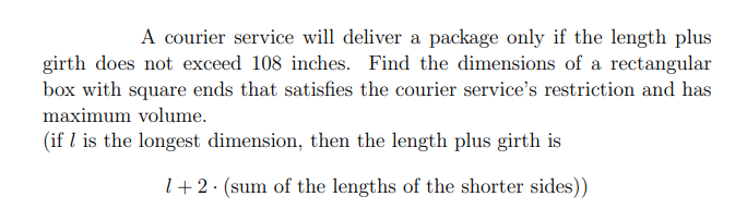 A courier service will deliver a package only if the length plus
girth does not exceed 108 inches. Find the dimensions of a rectangular
box with square ends that satisfies the courier service's restriction and has
maximum volume.
(if I is the longest dimension, then the length plus girth is
1+2. (sum of the lengths of the shorter sides))