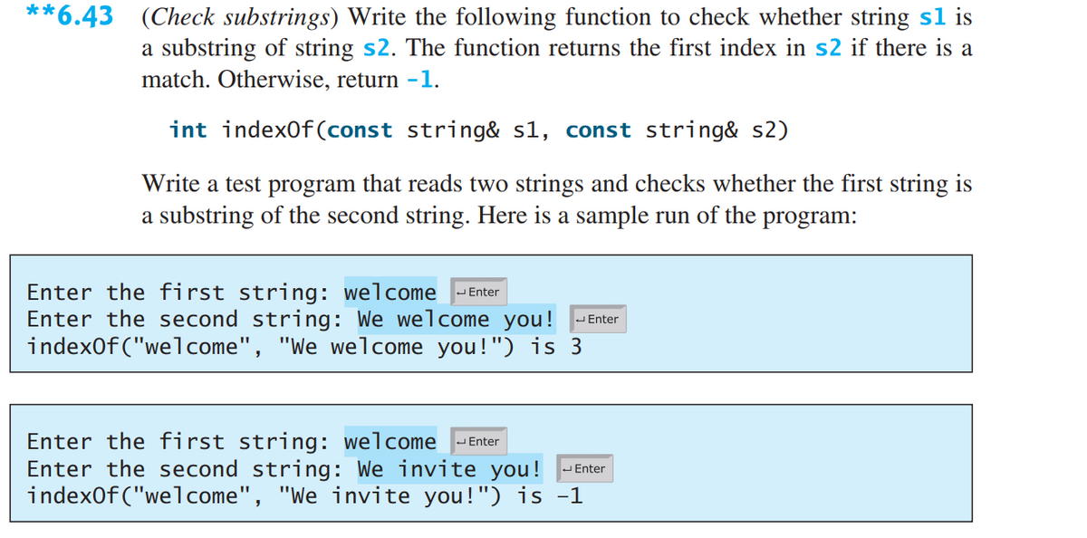 **6.43 (Check substrings) Write the following function to check whether string sl is
a substring of string s2. The function returns the first index in s2 if there is a
match. Otherwise, return -1.
int index0f (const string& s1, const string& s2)
Write a test program that reads two strings and checks whether the first string is
a substring of the second string. Here is a sample run of the program:
Enter the first string: welcome -Enter
Enter the second string: We welcome you! -Enter
index0f ("welcome", "We welcome you!") is 3
Enter the first string: welcome
Enter the second string: We invite you!
index0f ("welcome", "We invite you!") is -1
JEnter
- Enter
