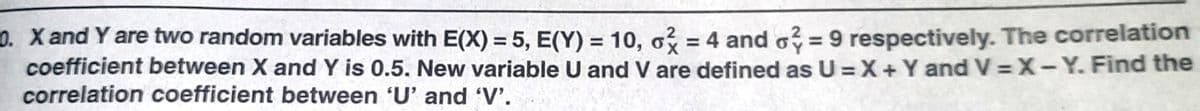 0. X and Y are two random variables with E(X) = 5, E(Y) = 10, o = 4 and o? = 9 respectively. The correlation
coefficient between X and Y is 0.5. New variable U and V are defined as U =X+Y and V = X-Y. Find the
correlation coefficient between 'U' and 'V'.
%3D
%3D
