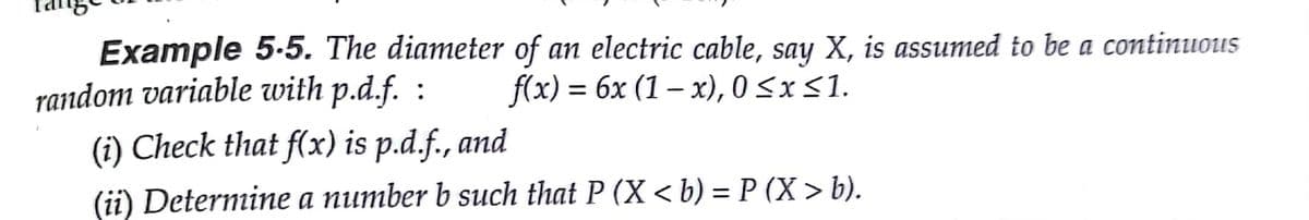 Example 5.5. The diameter of an electric cable, say X, is assumed to be a continuous
random variable with p.d.f. :
(i) Check that f(x) is p.d.f., and
fx) %3 6х (1 — х), 0 <xS1.
(ii) Determine a number b such that P (X < b) = P (X > b).
