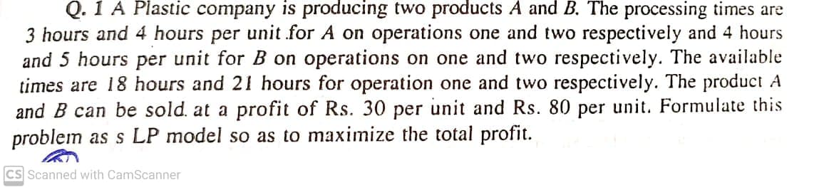 Q. 1 A Plastic company is producing two products A and B. The processing times are
3 hours and 4 hours per unit for A on operations one and two respectively and 4 hours
and 5 hours per unit for B on operations on one and two respectively. The available
times are 18 hours and 21 hours for operation one and two respectively. The product A
and B can be sold. at a profit of Rs. 30 per unit and Rs. 80 per unit. Formulate this
problem as s LP model so as to maximize the total profit.
CS Scanned with CamScanner
