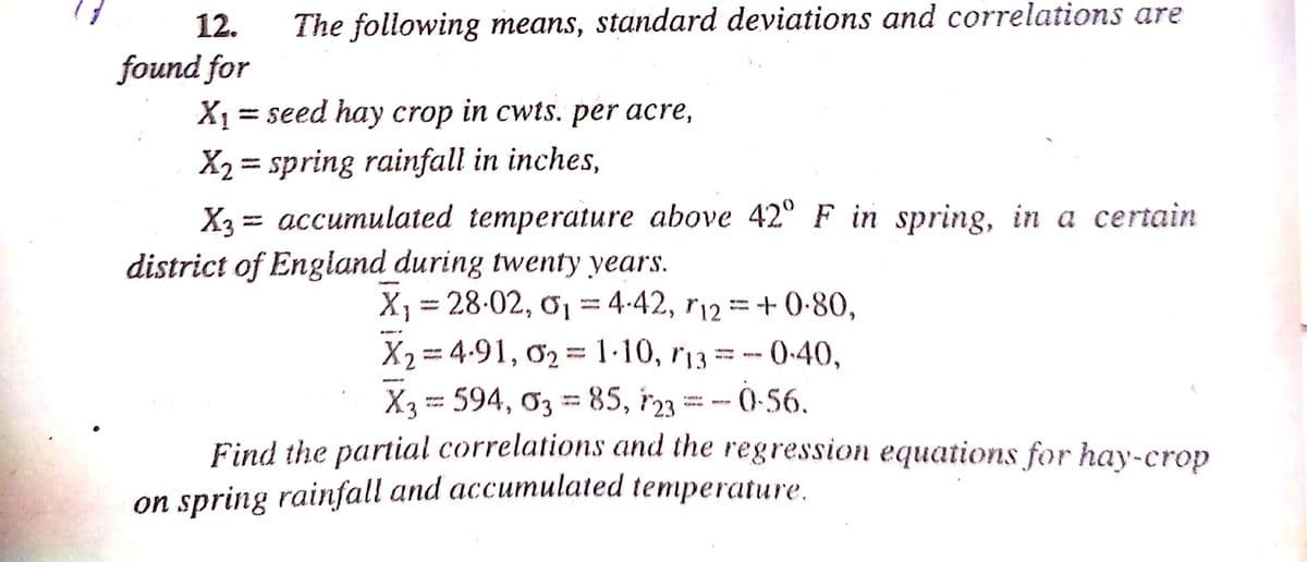12.
The following means, standard deviations and correlations are
found for
X1 =
= seed hay crop in cwts. per acre,
X2 = spring rainfall in inches,
X3 = accumulated temperature above 42° F in spring, in a certain
district of England during twenty years.
%3D
|3D
X = 28-02, 01=4-42, r12 =+ 0-80,
0.40,
X2 = 4.91, 02 = 1·10, r13 =-
-- Ò -56.
%3D
X3 = 594, ơ3 = 85, r23 = - 0-56.
%3D
Find the partial correlations and the regression equations for hay-crop
on spring rainfall and accumulated temperature,
